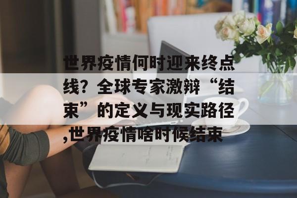 世界疫情何时迎来终点线？全球专家激辩“结束”的定义与现实路径,世界疫情啥时候结束